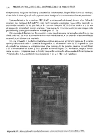150       MTCROCONTROLADORES «PIC». DISEÑO PRÁCTICO DE APLICACIONES

tiempo que se malgasta en situar y conectar los componentes, los posibles exores de montaje,
el coste similar de ambas tarjetas y la mediocre presentación del prototipo no hacen recomen-dable utilizar este procedimiento.

    Usando la tarjeta de prototipos PIC18-ME se reducen al mínimo el tiempo y los fallos del
montaje. Las patitas de E/S del PIC están perfectamente señalizadas y accesibles, haciendo in-
mediata la conexión de los periféricos. El coste de la tarjeta PICIS-ME es similar a la de una
de propósito general del mismo acabado. Finalmente, la presentación tiene una imagen más
profesional y el riesgo de averías es nulo (Figura 10.12).
    Otra ventaja de las tarjetas de prototipo es que pueden usarse para muchos diseños, ya que
finalizado uno de ellos pueden desoldarse los componentes. Con este fin es recomendable
montar los periféricos con rapinado.
    En este proyecto el módulo principal consiste en conseguir un tiempo patrón de 1 segundo
que vaya incrementando el contador de segundos. Al alcanzar el valor de 60 se pondrá a cero
cl contador de segundos y se incrementará el de minutos. El de minutos pasará a cero al llegar
a 60 e incrementar las horas, y éstas pasarán a cero al llegar a 24. No hemos juzgado intere-
sante incluir el programa, pero si le interesa puede solicitarlo a Ingeniería de Microsistemas
Programados, S. L., que también comercializa el kit y el PIC16C54 grabado.
 