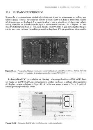HERRAMIENTAS Y DISEÑO DE PROYECTOS            15 1

10.5.   UN DADO ELECTRÓNICO

Se describe la construcción de un dado electrónico que simula las seis caras de los reales y que
también puede «tirarse» para sacar un número aleatorio del 0 al 6. Para la interpretación elec-
trónica usaremos un display de 7 segmentos sobre el que se visualizará el número de cada ti-
rada y, también, un pulsador que indique el momento de la tirada. En la Figura 10.13 se
muestra la fotografía de un kit comercial basado en el PIC16C54, que implementa esta apli-
cación sobre una cajita de baquelita que contiene la pila de 9 V que precisa su alimentación.




   La Puerta B del PIC, que en la fase de diseño y en la comprobación en el Micro'PIC Trai-
ner puede ser un PIC 16X84, se configura como salida y sus líneas se aplican a los segmentos
del display, como se refleja en la Figura 10.14. La línea de menos peso de la Puerta A recibe el
nivel lógico del pulsador de tirada.
 