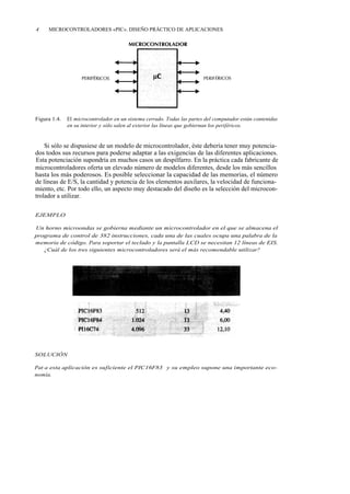 4    MICROCONTROLADORES «PIC». DISEÑO PRÁCTICO DE APLICACIONES




Figura 1.4.   El microcontrolador en un sistema cerrado. Todas las partes del computador están contenidas
              en su interior y sólo salen al exterior las líneas que gobiernan los periféricos.


    Si sólo se dispusiese de un modelo de microcontrolador, éste debería tener muy potencia-
dos todos sus recursos para poderse adaptar a las exigencias de las diferentes aplicaciones.
Esta potenciación supondría en muchos casos un despilfarro. En la práctica cada fabricante de
microcontroladores oferta un elevado número de modelos diferentes, desde los más sencillos
hasta los más poderosos. Es posible seleccionar la capacidad de las memorias, el número
de líneas de E/S, la cantidad y potencia de los elementos auxilares, la velocidad de funciona-
miento, etc. Por todo ello, un aspecto muy destacado del diseño es la selección del microcon-
trolador a utilizar.

EJEMPLO

Un horno microondas se gobierna mediante un microcontrolador en el que se almacena el
programa de control de 382 instrucciones, cada una de las cuales ocupa una palabra de la
memoria de código. Para soportar el teclado y la pantalla LCD se necesitan 12 líneas de EIS.
   ¿Cuál de los tres siguientes microcontroladores será el más recomendable utilizar?




SOLUCIÓN

Pat - a esta aplicación es suficiente el PIC16F83 y su empleo supone una importante eco-
nomía.
 