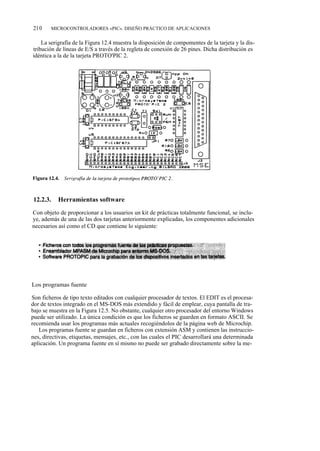 210     MICROCONTROLADORES «PIC». DISEÑO PRÁCTICO DE APLICACIONES


    La serigrafía de la Figura 12.4 muestra la disposición de compomentes de la tarjeta y la dis-
tribución de líneas de E/S a través de la regleta de conexión de 26 pines. Dicha distribución es
idéntica a la de la tarjeta PROTO'PIC 2.




12.2.3.    Herramientas software

Con objeto de proporcionar a los usuarios un kit de prácticas totalmente funcional, se inclu-
ye, además de una de las dos tarjetas anteriormente explicadas, los componentes adicionales
necesarios así como el CD que contiene lo siguiente:




Los programas fuente

Son ficheros de tipo texto editados con cualquier procesador de textos. El EDIT es el procesa-
dor de textos integrado en el MS-DOS más extendido y fácil de emplear, cuya pantalla de tra-
bajo se muestra en la Figura 12.5. No obstante, cualquier otro procesador del entorno Windows
puede ser utilizado. La única condición es que los ficheros se guarden en formato ASCII. Se
recomienda usar los programas más actuales recogiéndolos de la página web de Microchip.
   Los programas fuente se guardan en ficheros con extensión ASM y contienen las instruccio-
nes, directivas, etiquetas, mensajes, etc., con las cuales el PIC desarrollará una determinada
aplicación. Un programa fuente en sí mismo no puede ser grabado directamente sobre la me-
 