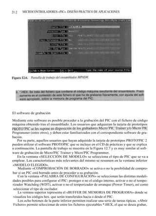 21.2   MICROCONTROLADORES «PIC». DISEÑO PRÁCTICO DE APLICACIONES




El software de grabación

Mediante este software es posible proceder a la grabación del PIC con el fichero de código
máquina obtenido tras el ensamblado. Los usuarios que adquieran la tarjeta de prototipos
PROTO'PIC se les supone en disposición de los grabadores Micro'PIC Trainer y/o Micro'PIC
Progranuner (entre otros), y deben estar familiarizados con el correspondiente software de gra-
bación.
    Por su parte, aquellos usuarios que hayan adquirido la tarjeta de prototipos PROTO'PIC 2
pueden utilizar el software PROTOPIC que se incluye en el CD de prácticas y que se explica
a continuación. La pantalla de trabajo se muestra en la Figura 12.7 y es muy similar al soft-
ware de grabación de Micro'PIC Trainer y Micro'PIC Programmer.
    En la ventana «SELECCIÓN DE MODELO» se selecciona el tipo de PIC que se va a
emplear. Las características más relevantes del mismo se resumen en la ventana inferior
«MODELO ELEGIDO».
    Mediante «COMPROBACIÓN DE BORRADO« se activa o no la posibilidad de compro-
bar si un PIC está borrado antes de proceder a su grabación.
    Con la ventana «PALABRA DE CONFIGURACIÓN» se seleccionan las distintas modali-
dades posibles para configurar el PIC: proteger o no el código interno, activar o no el tempo-
rizador Watchdog (WDT), activar o no el temporizador de arranque (Power Timer), así como
 seleccionar el tipo de oscilador.
    La ventana superior representa el «BUFFER DE MEMORIA DE PROGRAMA» donde se
 visualiza los códigos hex. que serán transferidos hacia o desde el PIC.
    Los ocho botones de la parte inferior permiten realizar una serie de tareas típicas. «Abrir
 Fichero» permite seleccionar de entre los ficheros ejecutables *.HEX, el que se desea grabar,
 