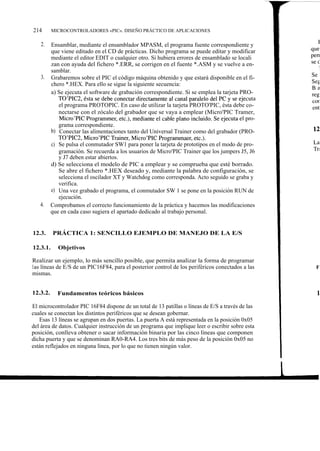 214       MICROCONTROLADORES «PIC». DISEÑO PRÁCTICO DE APLICACIONES

   2.     Ensamblar, mediante el ensamblador MPASM, el programa fuente correspondiente y
          que viene editado en el CD de prácticas. Dicho programa se puede editar y modificar
          mediante el editor EDIT o cualquier otro. Si hubiera errores de ensamblado se locali
          zan con ayuda del fichero *.ERR, se corrigen en el fuente *.ASM y se vuelve a en-
          samblar.
   3.     Grabaremos sobre el PIC el código máquina obtenido y que estará disponible en el fi-
          chero *.HEX. Para ello se sigue la siguiente secuencia:
          a) Se ejecuta el software de grabación correspondiente. Si se emplea la tarjeta PRO-
             TO'PIC2, ésta se debe conectar directamente al canal paralelo del PC y se ejecuta
             el programa PROTOPIC. En caso de utilizar la tarjeta PROTO'PIC, ésta debe co-
             nectarse con el zócalo del grabador que se vaya a emplear (Micro'PIC Tramer,
              Micro'PIC Programmer, etc.), mediante el cable plano incluido. Se ejecuta el pro-
             grama correspondiente.
          b) Conectar las alimentaciones tanto del Universal Trainer como del grabador (PRO-
             TO'PIC2, Micro'PIC Trainer, Micro'PIC Programmaer, etc.).
          c) Se pulsa el conmutador SW1 para poner la tarjeta de prototipos en el modo de pro-
             gramación. Se recuerda a los usuarios de Micro'PIC Trainer que los jumpers J5, J6
             y J7 deben estar abiertos.
          d) Se selecciona el modelo de PIC a emplear y se comprueba que esté borrado.
             Se abre el fichero *.HEX deseado y, mediante la palabra de configuración, se
             selecciona el oscilador XT y Watchdog como corresponda. Acto seguido se graba y
             verifica.
          e) Una vez grabado el programa, el conmutador SW 1 se pone en la posición RUN de
             ejecución.
   4.     Comprobamos el correcto funcionamiento de la práctica y hacemos las modificaciones
          que en cada caso sugiera el apartado dedicado al trabajo personal.


12.3.     PRÁCTICA 1: SENCILLO EJEMPLO DE MANEJO DE LA E/S

12.3.1.      Objetivos

Realizar un ejemplo, lo más sencillo posible, que permita analizar la forma de programar
las líneas de E/S de un PIC16F84, para el posterior control de los periféricos conectados a las
mismas.


12.3.2.     Fundamentos teóricos básicos

El microcontrolador PIC 16F84 dispone de un total de 13 patillas o líneas de E/S a través de las
cuales se conectan los distintos periféricos que se desean gobernar.
   Esas 13 líneas se agrupan en dos puertas. La puerta A está representada en la posición 0x05
del área de datos. Cualquier instrucción de un programa que implique leer o escribir sobre esta
posición, conlleva obtener o sacar información binaria por las cinco líneas que componen
dicha puerta y que se denominan RA0-RA4. Los tres bits de más peso de la posición 0x05 no
están reflejados en ninguna línea, por lo que no tienen ningún valor.
 