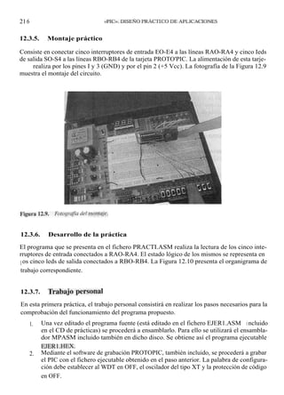 21 6        MICROCONTROLADORES        «PIC». DISEÑO PRÁCTICO DE APLICACIONES


12.3.5.          Montaje práctico

Consiste en conectar cinco interruptores de entrada EO-E4 a las líneas RAO-RA4 y cinco Ieds
de salida SO-S4 a las líneas RBO-RB4 de la tarjeta PROTO'PIC. La alimentación de esta tarje-
ta se realiza por los pines I y 3 (GND) y por el pin 2 (+5 Vcc). La fotografía de la Figura 12.9
muestra el montaje del circuito.




12.3.6.          Desarrollo de la práctica

El programa que se presenta en el fichero PRACTI.ASM realiza la lectura de los cinco inte-
rruptores de entrada conectados a RAO-RA4. El estado lógico de los mismos se representa en
l os cinco leds de salida conectados a RBO-RB4. La Figura 12.10 presenta el organigrama de
trabajo correspondiente.


12.3.7.          Trabajo personal

En esta primera práctica, el trabajo personal consistirá en realizar los pasos necesarios para la
comprobación del funcionamiento del programa propuesto.
       1.     Una vez editado el programa fuente (está editado en el fichero EJER1.ASM i ncluido
              en el CD de prácticas) se procederá a ensamblarlo. Para ello se utilizará el ensambla-
              dor MPASM incluido también en dicho disco. Se obtiene así el programa ejecutable
              EJERl .HEX.
       2.     Mediante el software de grabación PROTOPIC, también incluido, se procederá a grabar
              el PIC con el fichero ejecutable obtenido en el paso anterior. La palabra de configura-
              ción debe establecer al WDT en OFF, el oscilador del tipo XT y la protección de código
              en OFF.
 