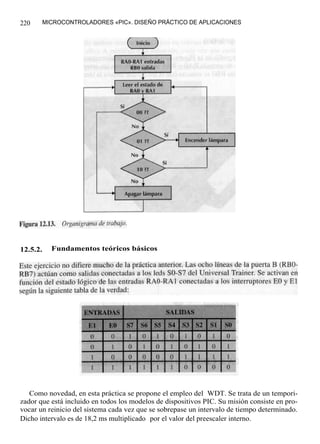 220       MICROCONTROLADORES «PIC». DISEÑO PRÁCTICO DE APLICACIONES




12.5.2.     Fundamentos teóricos básicos




   Como novedad, en esta práctica se propone el empleo del WDT. Se trata de un tempori-
zador que está incluido en todos los modelos de dispositivos PIC. Su misión consiste en pro-
vocar un reinicio del sistema cada vez que se sobrepase un intervalo de tiempo determinado.
Dicho intervalo es de 18,2 ms multiplicado por el valor del preescaler interno.
 