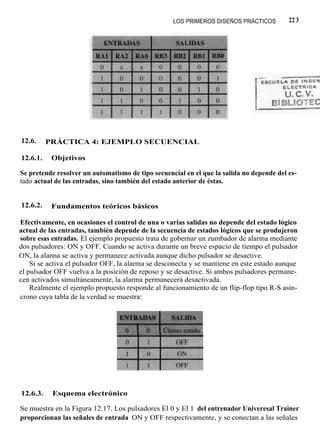 LOS PRIMEROS DISEÑOS PRÁCTICOS         22 3




12.6.     PRÁCTICA 4: EJEMPLO SECUENCIAL

12.6.1.    Objetivos

Se pretende resolver un automatismo de tipo secuencial en el que la salida no depende del es-
tado actual de las entradas, sino también del estado anterior de éstas.


12.6.2.    Fundamentos teóricos básicos

Efectivamente, en ocasiones el control de una o varias salidas no depende del estado lógico
actual de las entradas, también depende de la secuencia de estados lógicos que se produjeron
sobre esas entradas. El ejemplo propuesto trata de gobernar un zumbador de alarma mediante
dos pulsadores: ON y OFF. Cuando se activa durante un breve espacio de tiempo el pulsador
ON, la alanna se activa y permanece activada aunque dicho pulsador se desactive.
    Si se activa el pulsador OFF, la alarma se desconecta y se mantiene en este estado aunque
el pulsador OFF vuelva a la posición de reposo y se desactive. Si ambos pulsadores permane-
cen activados simultáneamente, la alarma permanecerá desactivada.
    Realmente el ejemplo propuesto responde al funcionamiento de un flip-flop tipo R-S asín-
crono cuya tabla de la verdad se muestra:




12.6.3.    Esquema electrónico

Se muestra en la Figura 12.17. Los pulsadores El 0 y El 1 del entrenador Univeresal Trainer
proporcionan las señales de entrada ON y OFF respectivamente, y se conectan a las señales
 
