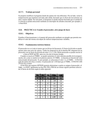 LOS PRIMEROS DISEÑOS PRÁCTICOS          229

12.7.7.    Trabajo personal

Se propone modificar el programa desde dos puntos de vista diferentes. Por un lado, variar la
temporización que mantiene activada cada salida, haciendo que el efecto de movimiento sea
más o menos rápido. Por otra parte, el programa se puede mejorar haciendo que el sentido de
l a rotación se pueda seleccionar mediante un interruptor de entrada conectado, por ejemplo, a
l a línea RA4.



12.8.     PRÁCTICA 6: Usando el preescaler, otro juego de luces

12.8.1.    Objetivos

Estudiar el funcionamiento y el manejo del preescaler mediante un ejemplo que permite mo-
dificar el valor del mismo con objeto de realizar temporizaciones variables.


12.8.2.    Fundamentos teóricos básicos

El preescaler no es ni más ni menos que un divisor de frecuencia. El factor de división se puede
ajustar entre una serie de valores. Todos los dispositivos de la familia PIC disponen de un
preescaler con un factor de división de entre 1:2 y 1:256. Dicho preescaler se puede asociar al
TMR0, o bien al WDT del PIC, pero no a los dos al mismo tiempo.
   Cuando se asocia al TMR0, se puede aumentar el valor máximo posible de la tempori-
zación, tal y como se analizó en la práctica anterior. El TMR0, evoluciona en función del valor
seleccionado del preescaler. Si, por ejemplo, se selecciona el valor 1:2, el TMR0, evoluciona
cada dos pulsos de reloj o eventos. Un preescaler de 1:256 hará que el TMR0, evolucione cada
256 de esos eventos.
   El bit PSA del registro OPTION permite determinar a quién se asigna el preescaler, al
TMR0, o al WDT. Igualmente los bits PS2, PSI y PSO de ese mismo registro permiten seleccio-
nar el factor de división según la tabla siguiente:
 
