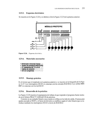 LOS PRIMEROS DISEÑOS PRÁCTICOS           233

12.9.3.   Esquema electrónico

Se muestra en la Figura 12.26 y es idéntico al de la Figura 12.23 de la práctica anterior.




12.9.4.   Materiales necesarios




12.9.5.   Montaje práctico




12.9.6.   Desarrollo de la práctica
La Figura 12.28 muestra el organigrama de trabajo al que responde el programa fuente inclui-
do en el fichero PRACT7.ASM del CD de prácticas.
   Consiste en un contador binario cuya cuenta se refleja en los leds de salida. El preescaler
queda asociado al WDT y el factor de división se establece según el valor binario que se in-
troduce mediante los interruptores EO-E2 a través de RA0-RA2.
 