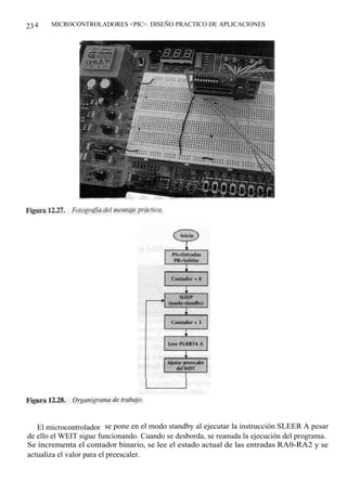 23 4   MICROCONTROLADORES <PIC>. DISEÑO PRACTICO DE APLICACIONES




   El microcontrolador se pone en el modo standby al ejecutar la instrucción SLEER A pesar
de ello el WEIT sigue funcionando. Cuando se desborda, se reanuda la ejecución del programa.
Se incrementa el contador binario, se lee el estado actual de las entradas RA0-RA2 y se
actualiza el valor para el preescaler.
 