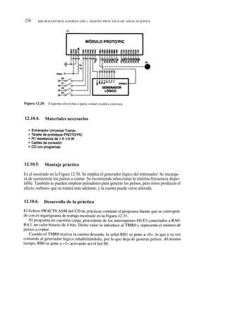236     MICROCONTROLADORES «PIC». DISEÑO PRÁCTICO DE APLICACIONES




12.10.4.    Materiales necesarios




12.10.5.    Montaje práctico

Es el mostrado en la Figura 12.30. Se emplea el generador lógico del entrenador. Se encarga-
rá de suministrar los pulsos a contar. Se recomienda seleccionar la mínima frecuencia dispo-
nible. También se pueden emplear pulsadores para generar los pulsos, pero éstos producen el
efecto «rebote» que se tratará más adelante, y la cuenta puede verse alterada.

12.10.6.   Desarrollo de la práctica
 