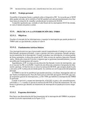 238      MICROCONTROLADORES «PIC». DISEÑO PRÁCTICO DE APLICACIONES


12.10.7.    Trabajo personal

Ensamblar el programa fuente y grabarlo sobre el dispositivo PIC. Se recuerda que el WDT
debe quedar activado, de lo contrario el led SO quedará activado permanentemente al no fina-
lizar nunca la situación de «standby» producida por la instrucción SLEER
    Comprobar igualmente que, variando el valor binario de los interruptores EO-E3 de entrada,
se varía el número de pulsos a contar.


12.11.     PRÁCTICA 9: LA INTERRUPCIÓN DEL TMRO

12.11.1.    Objetivos

Enseñar el concepto de las interrupciones y manejar la interrupción que puede producir el
TMRO cada vez que desborde y alcance el valor 0.


12.11.2.    Fundamentos teóricos básicos

 Una interrupción provoca que el procesador cancele temporalmente el trabajo en curso, tam-
bién llamado «programa principal», y pase a ejecutar otra tarea o programa, llamado «progra-
ma de tratamiento de la interrupción». Cuando se produce una interrupción, el sistema guarda,
de forma automática, la dirección actual del PC sobre un área de registros especiales llamada
 «pila». Dicha pila consta de 8 niveles o registros que se gestionan automáticamente y no son
accesibles por los programas del usuario.
    Seguidamente, el PC se carga con una dirección fija llamada «vector de interrupción», que
en el caso de los PIC es la 0x004. A partir de esta dirección comienza el programa de trata-
miento oportuno. Al final de éste se coloca la instrucción RETFIE, que recupera desde la pila
y devuelve al PC la dirección de donde partió. Se continúa así con la ejecución del programa
principal.
    El TMRO es uno de los periféricos que pueden provocar, si se desea, interrupción cada vez
que finalice la temporización. Para ello basta activar el bit GIE del registro INTCON, que otor-
ga un permiso general de interrupciones, y el bit TOIE que habilita la interrupción del TMRO
en particular.
    Cuando se provoca y acepta una interrupción, el bit GIE se pone a «0» automáticamente,
volviendo a « 1 » cuando se ejecuta la instrucción RETFIE al final del tratamiento. De esta
forma se garantiza que durante un tratamiento de interrupción no pueda provocarse ningu-
na otra.


12.11.3.    Esquema electrónico

Para hacer una demostración del funcionamiento de la interrupción del TMRO, se propone
montar el circuito representado en la Figura 12.32.
 