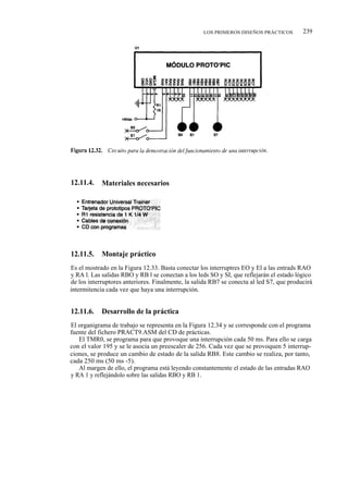 LOS PRIMEROS DISEÑOS PRÁCTICOS         239




12.11.4.    Materiales necesarios




12.11.5.    Montaje práctico
Es el mostrado en la Figura 12.33. Basta conectar los interruptres EO y El a las entrads RAO
y RA l. Las salidas RBO y RB l se conectan a los leds SO y SI, que reflejarán el estado lógico
de los interruptores anteriores. Finalmente, la salida RB7 se conecta al led S7, que producirá
intermitencia cada vez que haya una interrupción.


12.11.6.    Desarrollo de la práctica
El organigrama de trabajo se representa en la Figura 12.34 y se corresponde con el programa
fuente del fichero PRACT9.ASM del CD de prácticas.
   El TMR0, se programa para que provoque una interrupción cada 50 ms. Para ello se carga
con el valor 195 y se le asocia un preescaler de 256. Cada vez que se provoquen 5 interrup-
ciones, se produce un cambio de estado de la salida RB8. Este cambio se realiza, por tanto,
cada 250 ms (50 ms -5).
   Al margen de ello, el programa está leyendo constantemente el estado de las entradas RAO
y RA 1 y reflejándolo sobre las salidas RBO y RB 1.
 