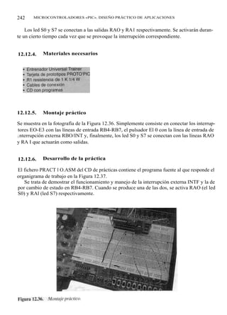 242    MICROCONTROLADORES «PIC». DISEÑO PRÁCTICO DE APLICACIONES


    Los led S0 y S7 se conectan a las salidas RAO y RA1 respectivamente. Se activarán duran-
te un cierto tiempo cada vez que se provoque la interrupción correspondiente.


12.12.4.    Materiales necesarios




12.12.5.    Montaje práctico

Se muestra en la fotografía de la Figura 12.36. Simplemente consiste en conectar los interrup-
tores EO-E3 con las líneas de entrada RB4-RB7, el pulsador El 0 con la línea de entrada de
i nterrupción externa RBO/INT y, finalmente, los led S0 y S7 se conectan con las líneas RAO
y RA I que actuarán como salidas.


12.12.6.    Desarrollo de la práctica

El fichero PRACT l O.ASM del CD de prácticas contiene el programa fuente al que responde el
organigrama de trabajo en la Figura 12.37.
   Se trata de demostrar el funcionamiento y manejo de la interrupción externa INTF y la de
por cambio de estado en RB4-RB7. Cuando se produce una de las dos, se activa RAO (el led
S0) y RAl (led S7) respectivamente.
 