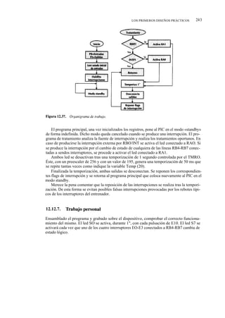 LOS PRIMEROS DISEÑOS PRÁCTICOS         243




    El programa principal, una vez inicializados los registros, pone al PIC en el modo «standby»
de forma indefinida. Dicho modo queda cancelado cuando se produce una interrupción. El pro-
grama de tratamiento analiza la fuente de interrupción y realiza los tratamientos oportunos. En
caso de producirse la interrupción externa por RBO/INT se activa el led conectado a RAO. Si
se produce la interrupción por el cambio de estado de cualquiera de las líneas RB4-RB7 conec-
tadas a sendos interruptores, se procede a activar el led conectado a RA1.
    Ambos led se desactivan tras una temporización de 1 segundo controlada por el TMRO.
Éste, con un preescaler de 256 y con un valor de 195, genera una temporización de 50 ms que
se repite tantas veces como indique la variable Temp (20).
    Finalizada la temporización, ambas salidas se desconectan. Se reponen los correspondien-
tes flags de interrupción y se retorna al programa principal que coloca nuevamente al PIC en el
modo standby.
    Merece la pena comentar que la reposición de las interrupciones se realiza tras la tempori-
zación. De esta forma se evitan posibles falsas interrupciones provocadas por los rebotes típi-
cos de los interruptores del entrenador.


12.12.7.    Trabajo personal

Ensamblado el programa y grabado sobre el dispositivo, comprobar el correcto funciona-
miento del mismo. El led SO se activa, durante 1", con cada pulsación de E10. El led S7 se
activará cada vez que uno de los cuatro interruptores EO-E3 conectados a RB4-RB7 cambia de
estado lógico.
 