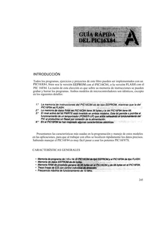 INTRODUCCIÓN
Todos los programas, ejercicios y proyectos de este libro pueden ser implementados con un
PIC16X84, bien sea la versión EEPROM con el PIC16C84, o la versión FLASH con el
PIC 16F84. La razón de esta elección es que sobre su memoria de instrucciones se pueden
grabar y borrar los programas. Ambos modelos de microcontroladores son idénticos, excepto
en los siguientes detalles:




    Presentamos las características más usadas en la programación y manejo de estos modelos
en las aplicaciones, para que al trabajar con ellos se localicen rápidamente los datos precisos.
Sabiendo manejar el PIC16F84 es muy fácil pasar a usar los potentes PIC16F87X.


CARACTERÍSTICAS GENERALES




                                                                                            245
 