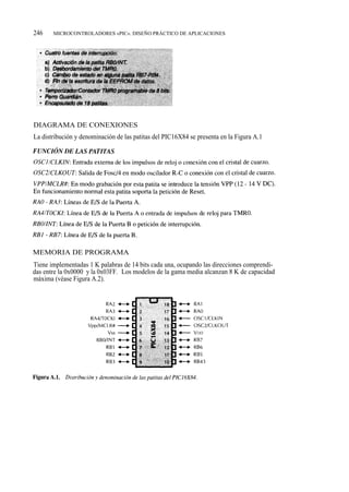 246    MICROCONTROLADORES «PIC». DISEÑO PRÁCTICO DE APLICACIONES




DIAGRAMA DE CONEXIONES
La distribución y denominación de las patitas del PIC16X84 se presenta en la Figura A.1




MEMORIA DE PROGRAMA
Tiene implementadas 1 K palabras de 14 bits cada una, ocupando las direcciones comprendi-
das entre la 0x0000 y la 0x03FF. Los modelos de la gama media alcanzan 8 K de capacidad
máxima (véase Figura A.2).
 
