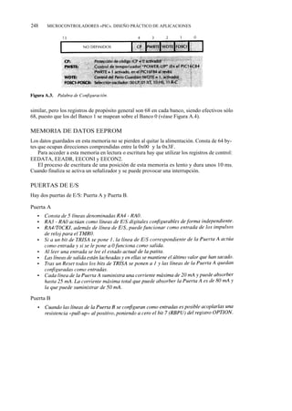 248    MICROCONTROLADORES «PIC». DISEÑO PRÁCTICO DE APLICACIONES




similar, pero los registros de propósito general son 68 en cada banco, siendo efectivos sólo
68, puesto que los del Banco 1 se mapean sobre el Banco 0 (véase Figura A.4).

MEMORIA DE DATOS EEPROM
Los datos guardados en esta memoria no se pierden al quitar la alimentación. Consta de 64 by-
tes que ocupan direcciones comprendidas entre la 0x00 y la 0x3F.
    Para acceder a esta memoria en lectura o escritura hay que utilizar los registros de control:
EEDATA, EEADR, EECONI y EECON2.
    El proceso de escritura de una posición de esta memoria es lento y dura unos 10 ms.
Cuando finaliza se activa un señalizador y se puede provocar una interrupción.

PUERTAS DE E/S
Hay dos puertas de E/S: Puerta A y Puerta B.

Puerta A




Puerta B
 