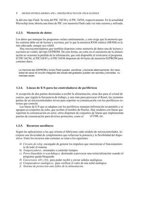 8     MICROCONTROLADORES «PIC». DISEÑO PRÁCTICO DE APLICACIONES

la del otro tipo Flash. Se trata del PIC 16C84 y el PIC 16F84, respectivamente. En la actualidad
Microchip tiene abierta una línea de PIC con memoria Flash cada vez más extensa y utilizada.


1.2.3.     Memoria de datos

Los datos que manejan los programas varían continuamente, y esto exige que la memoria que
les contiene debe ser de lectura y escritura, por lo que la memoria RAM estática (SRAM) es la
más adecuada, aunque sea volátil.
    Hay microcontroladores que también disponen como memoria de datos una de lectura y
escritura no volátil, del tipo EEPROM. De esta forma, un corte en el suministro de la alimen-
tación no ocasiona la pérdida de la información, que está disponible al reiniciarse el programa.
El PIC16C84, el PIC16F83 y el PIC16F84 disponen de 64 bytes de memoria EEPROM para
contener datos.

    La memoria tipo EEPROM y la tipo Flash pueden escribirse y borrarse eléctricamente. Sin nece-
    sidad de sacar el circuito integrado del zócalo del grabador pueden ser escritas y borradas nu-
    merosas veces.




1.2.4.     Líneas de E/S para los controladores de periféricos

A excepción de dos patitas destinadas a recibir la alimentación, otras dos para el cristal de
cuarzo, que regula la frecuencia de trabajo, y una más para provocar el Reset, las restantes
patitas de un microcontrolador sirven para soportar su comunicación con los periféricos ex-
ternos que controla.
   Las líneas de E/S que se adaptan con los periféricos manejan información en paralelo y se
agrupan en conjuntos de ocho, que reciben el nombre de Puertas. Hay modelos con líneas que
soportan la comunicación en serie; otros disponen de conjuntos de líneas que implementan
puertas de comunicación para diversos protocolos, como el I2ºC, el USB, etc.


1.2.5.     Recursos auxiliares

Según las aplicaciones a las que orienta el fabricante cada modelo de microcontrolador, in-
corpora una diversidad de complementos que refuerzan la potencia y la flexibilidad del dispo-
sitivo. Entre los recursos más comunes se citan a los siguientes:
    a) Circuito de reloj, encargado de generar los impulsos que sincronizan el funcionamien-
       to de todo el sistema.
    b) Temporizadores, orientados a controlar tiempos.
    c) Perro Guardián («watchdog»), destinado a provocar una reinicialización cuando el
       programa queda bloqueado.
    d) Conversores AD y DA, para poder recibir y enviar señales analógicas.
    e) Comparadores analógicos, para verificar el valor de una señal analógica.
    f) Sistema de protección ante fallos de la alimentación.
 
