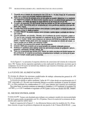 258     MICROCONTROLADORES «PIC». DISEÑO PRÁCTICO DE APLICACIONES




    En la Figura C.1 se presenta el esquema eléctrico de conexiones del sistema de evaluación
micro PIC Trainer. En los siguientes apartados se irán explicando las diferentes secciones que lo
componen. En el CD existe un tutorial muy didáctico que muestra el montaje, paso a paso, de
este sistema de desarrollo.

LA FUENTE DE ALIMENTACIÓN




EL MICROCONTROLADOR
El sistema microPIC Trainer está diseñado para trabajar con cualquier modelo de microcontrolador
PIC de la gama media encapsulado con 18 o 28 patitas. Ésta es la razón de la existencia de dos
zócalos para soportar ambos tipos.
     Según el esquema de la Figura C. l , las diferencias básicas entre los modelos de 18 y 28 pa-
titas consiste en que los primeros disponen de una puerta A de 5 líneas (RA0-RA4) y una
 