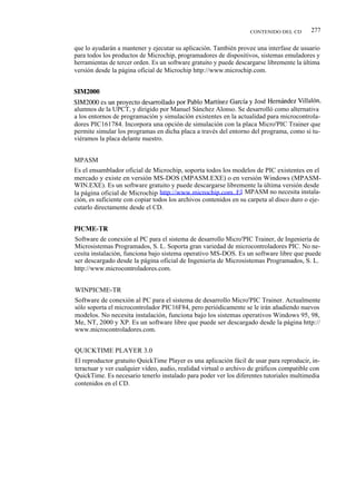 CONTENIDO DEL CD        277

que lo ayudarán a mantener y ejecutar su aplicación. También provee una interfase de usuario
para todos los productos de Microchip, programadores de dispositivos, sistemas emuladores y
herramientas de tercer orden. Es un software gratuito y puede descargarse libremente la última
versión desde la página oficial de Microchip http://www.microchip.com.


SIM2000
SIM2000 es un proyecto desarrollado por Pablo Martínez García y José Hernández Villalón,
alumnos de la UPCT, y dirigido por Manuel Sánchez Alonso. Se desarrolló como alternativa
a los entornos de programación y simulación existentes en la actualidad para microcontrola-
dores PIC161784. Incorpora una opción de simulación con la placa Micro'PIC Trainer que
permite simular los programas en dicha placa a través del entorno del programa, como si tu-
viéramos la placa delante nuestro.


MPASM
Es el ensamblador oficial de Microchip, soporta todos los modelos de PIC existentes en el
mercado y existe en versión MS-DOS (MPASM.EXE) o en versión Windows (MPASM-
WIN.EXE). Es un software gratuito y puede descargarse libremente la última versión desde
la página oficial de Microchip http://www.microchip.com. E l MPASM no necesita instala-
ción, es suficiente con copiar todos los archivos contenidos en su carpeta al disco duro o eje-
cutarlo directamente desde el CD.


PICME-TR
Software de conexión al PC para el sistema de desarrollo Micro'PIC Trainer, de Ingeniería de
Microsistemas Programados, S. L. Soporta gran variedad de microcontroladores PIC. No ne-
cesita instalación, funciona bajo sistema operativo MS-DOS. Es un software libre que puede
ser descargado desde la página oficial de Ingeniería de Microsistemas Programados, S. L.
http://www.microcontroladores.com.


WINPICME-TR
Software de conexión al PC para el sistema de desarrollo Micro'PIC Trainer. Actualmente
sólo soporta el microcontrolador PIC16F84, pero periódicamente se le irán añadiendo nuevos
modelos. No necesita instalación, funciona bajo los sistemas operativos Windows 95, 98,
Me, NT, 2000 y XP. Es un software libre que puede ser descargado desde la página http://
www.microcontroladores.com.


QUICKTIME PLAYER 3.0
El reproductor gratuito QuickTime Player es una aplicación fácil de usar para reproducir, in-
teractuar y ver cualquier vídeo, audio, realidad virtual o archivo de gráficos compatible con
QuickTime. Es necesario tenerlo instalado para poder ver los diferentes tutoriales multimedia
contenidos en el CD.
 