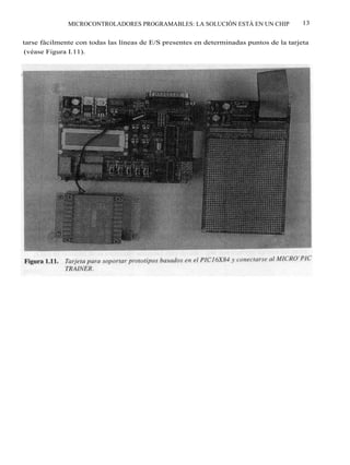 MICROCONTROLADORES PROGRAMABLES: LA SOLUCIÓN ESTÁ EN UN CHIP               13


tarse fácilmente con todas las líneas de E/S presentes en determinadas puntos de la tarjeta
(véase Figura I.11).
 
