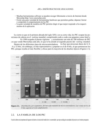 16 MICROCONTROLADORES «PIC». DISEÑO PRÁCTICO DE APLICACIONES


         • Muchas herramientas software se pueden recoger libremente a través de Internet desde
           Microchip (http://www.microchip.com)
         • Existe una gran variedad de herramientas hardware que permiten grabar, depurar; borrar
           y comprobar el comportamiento de los PIC
         • La gran variedad de modelos de PIC permite elegir el que mejor responde a los requeri-
           mientos de la aplicación



     Lo cierto es que en la primera década del siglo XXI y en su corta vida, los PIC ocupan las po-
siciones de cabeza en el ranking mundial, compitiendo codo a codo con gigantes como Intel y
Motorola. En 1990 ocupaba el puesto vigésimo y actualmente son más de 100 millones de PIC
l os que vende Microchip cada año, lo que le ha alzado al segundo puesto del ranking mundial.
     Dentro de los diferentes tipos de microcontroladores los hay que procesan datos de 4, 8,
 1 6 y 32 bits, sin embargo, el más representativo y popular es el de 8 bits, al que pertenecen los
PIC, porque resulta el más flexible y eficaz para la mayoría de los diseños típicos (Figura 2. l).




2.2.          LA FAMILIA DE LOS PIC

Una de las labores más importantes del ingeniero de diseño es la elección del modelo de mi- crocontrolador que mejor satisfaga las necesidades del proyecto con el mínimo presupuesto.
 