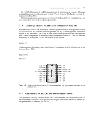 MICROCONTROLADORES DE 8 BITS: LOS «PIC»         17

   En el 2003 el fabricante de los PIC dispone de más de un centenar de versiones diferentes
y cada año aumenta considerablemente su lista. (Ver en el Anexo D la familia completa de
microcontroladores PIC).
   Microchip dispone de cuatro gamas de microcontroladores de 8 bits para adaptarse a las
necesidades de la mayoría de los clientes potenciales.


2.2.1.    Gama baja o básica: PIC16C5X con instrucciones de 12 bits
Se trata de una serie de PIC de recursos limitados, pero con una de las mejores relaciones
coste/prestaciones. Sus versiones están encapsuladas con I8 y 28 patitas y pueden alimentarse
a partir de una tensión de 2,5 V lo que les hace ideales en las aplicaciones que funcionan con
pilas. Tienen un repertorio de 33 instrucciones cuyo formato consta de I2 bits. No admiten
ningún tipo de interrupción y la pila sólo dispone de dos niveles.


EJEMPLO

¿Cuántas patitas destina un PICI6C54 (Figura 2.2) para líneas de E/S, sabiendo que se las
denomina RAx y RBx?


SOLUCIÓN

12 patitas.




2.2.2.   Gama media: PIC16CXXX con instrucciones de 14 bits
Es la gama más variada y completa de los PIC. Abarca modelos con encapsulado desde 18
patitas hasta 68, cubriendo varias opciones que integran abundantes periféricos. Dentro de
esta gama se halla el «fabuloso PIC 16F84».
 