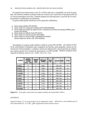18     MICROCONTROLADORES «PIC». DISEÑO PRÁCTICO DE APLICACIONES


   El repertorio de instrucciones es de 35 a 14 bits cada una y compatible con el de la gama
baja. Sus distintos modelos contienen todos los recursos que se precisan en las aplicaciones de
los microcontroladores de 8 bits. También dispone de interrupciones y una Pila de 8 niveles
que permite el anidamiento de subrutinas.
   La gama media puede clasificarse en las siguientes subfamilias:


  a) Gama media estándar (PIC16C55X);
  b) Gama media con comparador analógico (PIC16C62X/64X/66X);
  c) Gama media con módulo de captura (CCP), modulación de anchura de impulsos (PWM) y puer-
     ta serie (PIC16C6X);
  d) Gama media con CAD de 8 bits (PIC16C7X);
  e) Gama media con CAD de precisión (PIC14000);
  f) Gama media con memoria Flash y EEPROM (PIC16F87X yPIC16X8);
     Gama media con driver LCD (PIC16C92X).



   Encuadrado en la gama media también se halla la versión PIC14C000, que soporta el dise-
ño de controladores inteligentes para cargadores de baterías, pilas pequeñas, fuentes de ali-
mentación ininterrumpidas y cualquier sistema de adquisición y procesamiento de señales
que requiera gestión de la energía de alimentación. Los PIC14C000 admiten cualquier tecno-
logía de las baterías como Li Ion, NiMH, NiCd, Pb y Zinc.




EJEMPLO

Según la Figura 2.5, la nomenclatura de la subfamilia 16x8x diferencia a sus modelos por la
letra intermedia (C, F o CR). ¿Qué significado tienen dichas letras?
 
