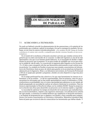 3.1.   ACERCANDO LA TECNOLOGÍA
No suele ser habitual coincidir los planteamientos de dos generaciones, ni la opinión de los
profesionales que se dedican a aplicar la tecnología y los que se encargan de enseñarla. Sin em-
bargo, en este tema los autores coinciden plenamente. «Los módulos BASIC Stamp de Parallax
constituyen el camino más sencillo y asequible para diseñar sistemas basados en microcon-
troladores».
    En el mundo de la enseñanza es frecuente encontrar a jóvenes que estudian carreras de In-
geniería que no están convencidos de su vocación. La labor del ingeniero es una de las más
apasionantes a las que el ser humano puede dedicarse. Es el encargado de diseñar e imple-
mentar los proyectos que le proponen. Es un gran creador de realidades que sirven para mejo-
rar la calidad de vida de todos. La vocación por la ingeniería debe fraguarse en los jóvenes de
15 a 18 años y para conseguirlo sólo hay que demostrarles prácticamente en qué consiste nues-
tra profesión. Los módulos de Parallax no precisan tener grandes conocimientos de Informá-
tica ni de Electrónica, basta un poco de interés para generar en la juventud una inclinación y
admiración por la Ingeniería. Dotar a un laboratorio universitario, de Formación Profesional
o IES de un equipo para aprender a programar y diseñar con estos dispositivos exige muy poco
presupuesto.
    En el campo profesional hay dos colectivos a los que estas herramientas les interesa en so-
bremanera: el de los neófitos y el de los experimentados. Para los primeros, entre los que se
encuentran los aficionados que no han tenido oportunidad de conocer la Informática y la Mi-
croelectrónica en profundidad, ésta es la única oportunidad para adentrarse en este mundo del
diseño programado sin necesidad de realizar un esfuerzo intelectual ni económico. Para los
técnicos experimentados la filosofía de trabajo con los módulos BASIC Stamp les proporcio-
na la solución más eficaz para desarrollar sus proyectos con la máxima rapidez y seguridad.
    La necesidad de optimizar los tiempos de desarrollo de los proyectos que realizaban basa-
dos en microcontroladores, impulsó a dos ingenieros americanos, en la década de los ochenta
del siglo pasado, a construirse un módulo hardware que simplificase el desarrollo electrónico,
y un lenguaje de programación que se adaptara a sus diseños y fuese asequible para cualquier
técnico con escasos conocimientos en Electrónica e Informática. Mejoraron la productividad
hasta tal punto que tuvieron la idea de comercializar las herramientas que habían ideado. Y

                                                                                             27
 