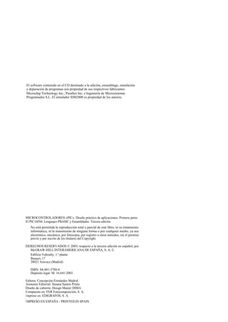 El software contenido en el CD destinado a la edición, ensamblage, simulación
y depuración de programas son propiedad de sus respectivos fabricantes:
Microchip Technology Inc., Parallax Inc. e Ingeniería de Microsistemas
Programados S.L. El simulador SIM2000 es propiedad de los autores.




MICROCONTROLADORES «PIC». Diseño práctico de aplicaciones. Primera parte:
El PIC16F84. Lenguajes PBASIC y Ensamblador. Tercera edición
   No está permitida la reproducción total o parcial de este libro, ni su tratamiento
   informático, ni la transmisión de ninguna forma o por cualquier medio, ya sea
   electrónico, mecánico, por fotocopia, por registro u otros métodos, sin el permiso
   previo y por escrito de los titulares del Copyright.

DERECHOS RESERVADOS © 2003, respecto a la tercera edición en español, por
  McGRAW-HILL/INTERAMERICANA DE ESPAÑA, S. A. U.
  Edificio Valrealty, 1.ª planta
  Basauri, 17
  28023 Aravaca (Madrid)

   ISBN: 84-481-3788-4
   Depósito legal: M. 16.641-2003

Editora: Concepción Fernández Madrid
Asistente Editorial: Susana Santos Prieto
Diseño de cubierta: Design Master DIMA
Compuesto en: FER Fotocomposición, S. A.
I mpreso en: EDIGRAFOS, S. A.
I MPRESO EN ESPAÑA - PRINTED IN SPAIN
 