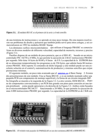 LOS SELLOS MÁGICOS DE PARALLAx          29




 de una treintena de instrucciones y se aprende en muy poco tiempo. De esta manera resolvie-
 ron sus problemas de diseño y pensaron que también podía servir para otros colegas, y así co-
 mercializaron en 1992 los módulos BASIC Stamp.
    Los diminutos «sellos» microcontroladores que utilizan el lenguaje PBASIC se comercia-
 lizan en diversos modelos de diferente velocidad, capacidad de memoria, recursos y precios
 (Figura 3.1).
    Parallax dispone de un módulo de poca potencia, que es el BS1-IC, basado en un micro-
controlador PIC 16(756 a 4 MHz, lo que permite la ejecución de 2.0(1(1 instrucciones PBASIC
por segundo. Sólo tiene 16 bytes de RAM y 8 líneas de E/S. La capacidad de la EEPROM don-
de se almacenan temporalmente los programas es de 256 bytes, que admite hasta 80 instruc-
ciones PBASIC. Sólo soporta 32 comandos de dicho lenguaje y este módulo puede ser una ex-
celente solución en el control y automatización de productos y sistemas sencillos que exijan
prestaciones mínimas.
    El siguiente módulo, un poco más avanzado que el anterior. es el Basic Stamp 2. Existen
dos presentaciones de este módulo. Una se llama BS2-IC, y es un módulo montado sobre una
pequeña PCB con componentes de montaje superficial y la forma de un circuito integrado DIP.
Su fotografía se muestra a la izquierda de la Figura 3.2. La otra versión, OEM BS2-IC, dispo-
ne de componentes convencionales y un PCB más grande con pines para conexión en una tar-
jeta protoboard, como puede apreciarse a la derecha de la Figura 3.2. Ambos están basados
en el microcontrolador PIC16C57 funcionando a 20 MHz, lo que permite la ejecución de
unas 4.000 instrucciones PBASIC por segundo. La capacidad de la EEPROM es de 2 KB con
 