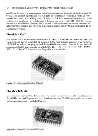 30    MICROCONTROLADORES "PIC". DISEÑO PRÁCTICO DE APLICACIONES

posibilidad de almacenar programas de hasta 500 instrucciones. El tamaño de la RAM es de 32
bytes, de los cuales 6 se dedican a E/S y 26 para las variables del programa. Soporta un reper-
torio de 36 comandos PBASIC y posee 16 líneas de E/S. Este módulo se ha convertido en un
estándar de la enseñanza y de la industria y a él, sobre todo en la versión OEM BS2-IC, nos re-
feriremos principalmente. En esta versión se usan componentes convencionales sobre una tar-
jeta de circuito impreso que posibilita la comercialización en kit y la fácil sustitución de los
elementos averiados.

El módulo BS2e-IC

Este módulo utiliza un microcontrolador Scenix SX28AC a 20 MHz del fabricante UBICOM
y proporciona mayor capacidad de memoria RAM para guardar variables y de memoria
EEPROM para almacenar programas de hasta 4.000 instrucciones. Además del repertorio de
comandos PBASIC que ejecutaba el módulo BS2-IC, éste soporta tres más: GET, PUNT y
RUN. En la Figura 3.3 se muestra una fotografía de este módulo.




El módulo BS2sx-IC
Con el mismo microcontrolador que el módulo anterior, pero funcionando a una frecuencia
de 50 MHz, este modelo puede ejecutar 10.000 instrucciones PBASIC por segundo. Acepta las
mismos comandos que el módulo BS2e-IC.
 