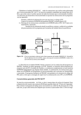 LOS SELLOS MÁGICOS DE PARALLAX            33

    Ciñéndonos al módulo OEM BS2-IC, todas las operaciones que realiza están gobernadas
por el microcontrolador PIC 16C57. Se trata de un pequeño computador que maneja datos de 8
bits y que actúa como el cerebro ejecutor de todas las misiones que se encomienda al módulo.
Las funciones que desarrolla el microcontrolador al ejecutar las instrucciones de los programas
son las siguientes:
   1.ª Entrada y salida de la información serie que proviene y se dirige al PC.
   2.ª Carga en la memoria EEPROM del programa PBASIC recibido desde el PC.
   3.a Descarga de las instrucciones contenidas en la EEPROM sobre el PIC 16C57 para su in-
       terpretación y ejecución.
          4.ª Introducción de información desde los periféricos externos y salida de los resultados
       del procesamiento de los programas por las patitas del módulo hacia los periféricos.




    La filosofía de un módulo BASIC Stamp comienza con la confección del programa en
PBASIC, mediante un editor apropiado, en el PC. Después, se transfiere dicho programa por
el puerto serie del PC al módulo de Parallax y se almacena completamente en una memoria
EEPROM independiente que dispone dicho módulo. A continuación, las instrucciones guar-
dadas en la EEPROM van dirigiéndose al microcontrolador una a una para ser interpretadas
y ejecutadas. El programa Intérprete de PBASIC está grabado en la memoria de código del
PIC junto a otros que se encargan de supervisar la comunicación con el PC y la EEPROM.

Características generales del PIC16C57

Se trata de un microcontrolador de 8 bits, es decir, maneja datos de un byte de longitud. Pone
a disposición del usuario una memoria RAM para guardar datos de 72 bytes de capacidad.
Para contener el programa de trabajo posee una memoria no volátil de 2K posiciones de 12 bits
cada una, ya que cada instrucción máquina que reconoce el procesador tiene 12 bits de longi-
 