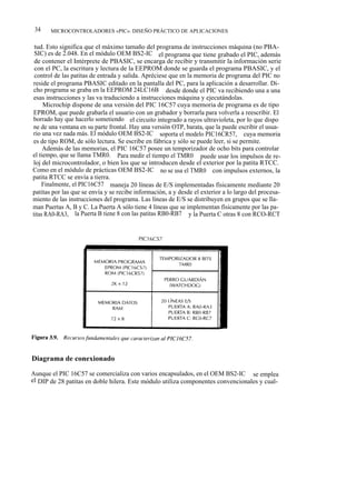 34    MICROCONTROLADORES «PIC». DISEÑO PRÁCTICO DE APLICACIONES


 tud. Esto significa que el máximo tamaño del programa de instrucciones máquina (no PBA-
 SIC) es de 2.048. En el módulo OEM BS2-IC el programa que tiene grabado el PIC, además
 de contener el Intérprete de PBASIC, se encarga de recibir y transmitir la información serie
 con el PC, la escritura y lectura de la EEPROM donde se guarda el programa PBASIC, y el
 control de las patitas de entrada y salida. Apréciese que en la memoria de programa del PIC no
reside el programa PBASIC editado en la pantalla del PC, para la aplicación a desarrollar. Di-
cho programa se graba en la EEPROM 24LC16B desde donde el PIC va recibiendo una a una
esas instrucciones y las va traduciendo a instrucciones máquina y ejecutándolas.
     Microchip dispone de una versión del PIC 16C57 cuya memoria de programa es de tipo
EPROM, que puede grabarla el usuario con un grabador y borrarla para volverla a reescribir. El
borrado hay que hacerlo sometiendo el circuito integrado a rayos ultravioleta, por lo que dispo
ne de una ventana en su parte frontal. Hay una versión OTP, barata, que la puede escribir el usua-
rio una vez nada más. El módulo OEM BS2-IC soporta el modelo PIC16CR57, cuya memoria
es de tipo ROM, de sólo lectura. Se escribe en fábrica y sólo se puede leer, si se permite.
     Además de las memorias, el PIC 16C57 posee un temporizador de ocho bits para controlar
el tiempo, que se llama TMR0. Para medir el tiempo el TMR0 puede usar los impulsos de re-
loj del microcontrolador, o bien los que se introducen desde el exterior por la patita RTCC.
Como en el módulo de prácticas OEM BS2-IC no se usa el TMR0 con impulsos externos, la
patita RTCC se envía a tierra.
    Finalmente, el PIC16C57 maneja 20 líneas de E/S implementadas físicamente mediante 20
patitas por las que se envía y se recibe información, a y desde el exterior a lo largo del procesa-
miento de las instrucciones del programa. Las líneas de E/S se distribuyen en grupos que se lla-
man Puertas A, B y C. La Puerta A sólo tiene 4 líneas que se implementan físicamente por las pa-
titas RA0-RA3, la Puerta B tiene 8 con las patitas RB0-RB7 y la Puerta C otras 8 con RCO-RCT




Diagrama de conexionado

Aunque el PIC 16C57 se comercializa con varios encapsulados, en el OEM BS2-IC se emplea
el DIP de 28 patitas en doble hilera. Este módulo utiliza componentes convencionales y cual-
 