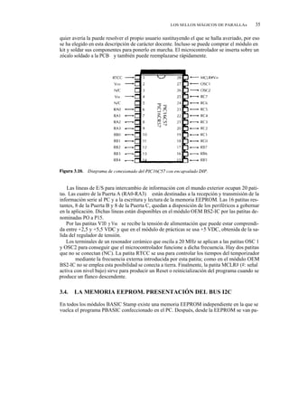 LOS SELLOS MÁGICOS DE PARALLAx           35

quier avería la puede resolver el propio usuario sustituyendo el que se halla averiado, por eso
se ha elegido en esta descripción de carácter docente. Incluso se puede comprar el módulo en
kit y soldar sus componentes para ponerlo en marcha. El microcontrolador se inserta sobre un
zócalo soldado a la PCB y también puede reemplazarse rápidamente.




    Las líneas de E/S para intercambio de información con el mundo exterior ocupan 20 pati-
tas. Las cuatro de la Puerta A (RA0-RA3) están destinadas a la recepción y transmisión de la
información serie al PC y a la escritura y lectura de la memoria EEPROM. Las 16 patitas res-
tantes, 8 de la Puerta B y 8 de la Puerta C, quedan a disposición de los periféricos a gobernar
en la aplicación. Dichas líneas están disponibles en el módulo OEM BS2-IC por las patitas de-
nominadas PO a P15.
    Por las patitas VDD y Vss se recibe la tensión de alimentación que puede estar comprendi-
da entre +2,5 y +5,5 VDC y que en el módulo de prácticas se usa +5 VDC, obtenida de la sa-
lida del regulador de tensión.
    Los terminales de un resonador cerámico que oscila a 20 MHz se aplican a las patitas OSC 1
y OSC2 para conseguir que el microcontrolador funcione a dicha frecuencia. Hay dos patitas
que no se conectan (NC). La patita RTCC se usa para controlar los tiempos del temporizador
TMR0 mediante la frecuencia externa introducida por esta patita; como en el módulo OEM
BS2-IC no se emplea esta posibilidad se conecta a tierra. Finalmente, la patita MCLR# (#: señal
activa con nivel bajo) sirve para producir un Reset o reinicialización del programa cuando se
produce un flanco descendente.

3.4.   LA MEMORIA EEPROM. PRESENTACIÓN DEL BUS I2C

En todos los módulos BASIC Stamp existe una memoria EEPROM independiente en la que se
vuelca el programa PBASIC confeccionado en el PC. Después, desde la EEPROM se van pa-
 
