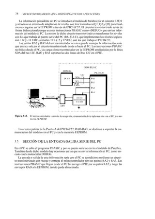 38     MICROCONTROLADORES «PIC». DISEÑO PRÁCTICO DE APLICACIONES


   La información procedente del PC se introduce al módulo de Parallax por el conector 13139
y atraviesa un circuito de adaptación de niveles con tres transistores (Q1, Q2 y Q3) para final-
mente cargarse en la EEPROM a través del PIC16C57. El circuito transistorizado actúa de
forma bidireccional porque existen instrucciones PBASIC como «DEBUG» que envían infor-
mación del módulo al PC. La misión de dicho circuito transistorizado es transformar los niveles
con los que trabaja el puerto serie del PC (RS-232-C), que implementan los niveles lógicos
con +12 y -12 VDC, a niveles TTL (+5 y 0 VDC) con los que trabaja el PIC16C57.
   Las patitas RA2 y RA3 del microcontrolador se encargan de manejar la información serie
que entra y sale por el circuito transistorizado desde o hacia el PC. Las instrucciones PBASIC
recibidas desde el PC, las carga el microcontrolador en la EEPROM enviándolas por la línea
SDA del bus 12C. RAO y RA1 soportan las dos líneas del bus 12C en el PIC.




  Las cuatro patitas de la Puerta A del PIC16C57, RAO-RA3, se destinan a soportar la co-
municación del módulo con el PC y con la memoria EEPROM.


3.5.   SECCIÓN DE LA ENTRADA/SALIDA SERIE DEL PC
En el PC se edita el programa PBASIC y por su puerto serie se envía al módulo de Parallax.
También desde dicho módulo hay ocasiones en las que se envía información al PC, como su-
cede con la instrucción DEBUG.
    La entrada y salida de esta información serie con el PC se acondiciona mediante un circui-
to transistorizado que recoge y entrega el microcontrolador por sus patitas RA2 y RA3. Las
instrucciones PBASIC que llegan desde el PC las recoge el PIC por su patita RA2 y luego las
envía por RAO a la EEPROM, donde queda almacenado.
 