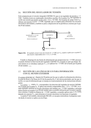 LOS SELLOS MÁGICOS DE PARALLAX            39

3.6.   SECCIÓN DEL REGULADOR DE TENSIÓN
Está compuesta por el circuito integrado LM2940-5.0, que es un regulador de tensión a + 5
VDC. También existe un condensador electrolítico auxiliar. Por la patita Vin del regulador se
recibe una tensión que puede oscilar entre +5,5 y +I5 VDC. Por la patita de salida VOUT se
obtiene una tensión V dd de + 5 VDC regulada, que se emplea para alimentar los circuitos
electrónicos del módulo y también se pone a disposición de los periféricos externos por la pa-
tita I9 del módulo.




   Cuando se disponga de una fuente de alimentación que proporcione los + 5 VDC precisos
se puede eliminar la intervención del regulador LM2940-5.0, evitando el calor que disipa. De
esta manera no se introduce nada por V i,, y se aplican los + 5 VDC de la fuente por la patita
20 del módulo (Vdd).


3.7.   SECCIÓN DE LAS LÍNEAS DE E/S PARA INFORMACIÓN
       CON EL MUNDO EXTERIOR
El módulo OEM BS2-IC dispone de 20 patitas por las que se aplica la alimentación eléctrica,
la señal de Reset y las líneas de E/S de las puertas B y C del microcontrolador, por las que se
recibe y se saca la información que se maneja en el procesamiento de las instrucciones del pro-
grama.
    Las patitas Vdd, GND y V;„ corresponden a las descritas del regulador de tensión LM2940-
5.0. Cuando por la patita Vin se aplica una tensión comprendida entre + 5,5 y + I5 VDC, el ci-
tado regulador alimenta al circuito electrónico del módulo con + 5 VDC regulados y presenta
dicha tensión en la patita V dd (20) del módulo para su posible utilización por circuitos o perifé-
ricos externos. Cuando se dispone de + 5 VDC regulados, se pueden aplicar entre V dd y GND,
dejando sin conectar V;„, para alimentar al circuito electrónico sin funcionar el regulador.
    La patita I7 del módulo, denominada MCLR#, se usa para reinicializar el programa cuan-
do desde el exterior se aplica un nivel bajo.
 