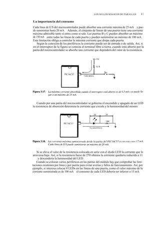 LOS SELLOS MÁGICOS DE PARALLAX            41

La importancia del consumo
Cada línea de E/S del microcontrolador puede absorber una corriente máxima de 25 mA y pue-
de suministrar hasta 20 mA. Además, el conjunto de líneas de una puerta tiene una corriente
máxima admisible tanto si entra como si sale. Las puertas B y C pueden absorber un máximo
de 150 mA entre todas las líneas de cada puerta y pueden suministrar un máximo de 100 mA.
Esta limitación obliga a controlar la máxima corriente que disipa cada puerta.
    Según la conexión de los periféricos la corriente puede ser de entrada o de salida. Así, si
en el interruptor de la figura se conecta el terminal libre a tierra, cuando está abierto por la
patita del microcontrolador se absorbe una corriente que dependerá del valor de la resistencia.




    Cuando por una patita del microcontrolador se gobierna el encendido y apagado de un LED
la resistencia de absorción determina la corriente que circula y la luminosidad del mismo.




    Si se eleva el valor de la resistencia colocada en serie con el diodo LED la corriente que lo
atraviesa baja. Así, si la resistencia fuese de 270 ohmios la corriente quedaría reducida a 11
mA y descendería la luminosidad del LED.
    Cuando se colocan varios periféricos en las patitas del módulo hay que comprobar las limi-
taciones existentes por línea y por puerta para evitar averías y fallos de funcionamiento. Así, por
ejemplo, si interesa colocar 8 LEDs en las líneas de una puerta, como el valor máximo de la
corriente suministrada es de 100 mA el consumo de cada LED debería ser inferior a 13 mA
 