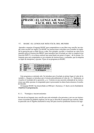 4.1.     BASIC: EL LENGUAJE MÁS FÁCIL DEL MUNDO

Aprender a manejar el lenguaje BASIC para computadoras es una labor muy sencilla, tan sim-
ple como escribir (en inglés). En BASIC las instrucciones coinciden con el nombre en inglés
de la operación que se debe llevar a cabo. Por ejemplo, escribir o visualizar un valor en la
pantalla utiliza la instrucción PRINT; para introducir por el teclado un valor se emplea la ins-
trucción INPUT y si se desea realizar una suma basta con poner el signo + de la misma. Un
lenguaje para una computadora es un conjunto de instrucciones y comandos, que la máquina
es capaz de interpretar y ejecutar. Fíjese en un programa en BASIC.




   Este programa se entiende sólo. Se introduce por el teclado en primer lugar el valor de la
variable a, después se introduce por el mismo procedimiento el valor de b y, finalmente, se
visualiza el resultado de la operación a+b. Consiste en una sucesión ordenada de las instruc-
ciones que debe ejecutar el computador para ir procesando los datos hasta alcanzar el resulta-
do deseado.
   El lenguaje BASIC fue desarrollado en I960 por J. Kemeny y T. Kurtz con la finalidad de
simplificar la programación.


4.1.1.   Ventajas e inconvenientes

Se trata de un lenguaje muy sencillo que está orientado a las personas y por eso sus instruc-
ciones recuerdan las palabras inglesas con las que se describe la operación que realizan. Dado
su parecido con el Álgebra elemental es muy útil para resolver problemas técnicos de inge-

                                                                                             43
 