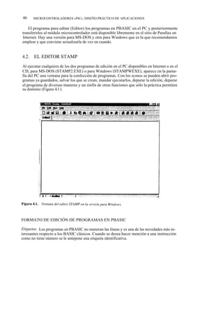 46     MICROCONTROLADORES «PIC». DISEÑO PRÁCTICO DE APLICACIONES


    El programa para editar (Editor) los programas en PBASIC en el PC y posteriormente
transferirlos al módulo microcontrolador está disponible libremente en el sitio de Parallax en
Internet. Hay una versión para MS-DOS y otra para Windows que es la que recomendamos
emplear y que conviene actualizarla de vez en cuando.


4.2.   EL EDITOR STAMP
Al ejecutar cualquiera de los dos programas de edición en el PC disponibles en Internet o en el
CD, para MS-DOS (STAMP2.EXE) o para Windows (STAMPWEXE), aparece en la panta-
lla del PC una ventana para la confección de programas. Con los iconos se pueden abrir pro-
gramas ya guardados, salvar los que se crean, mandar ejecutarlos, depurar la edición, depurar
el programa de diversas maneras y un sinfín de otras funciones que sólo la práctica permiten
su dominio (Figura 4.l ).




FORMATO DE EDICIÓN DE PROGRAMAS EN PBASIC

Etiquetas. Los programas en PBASIC no numeran las líneas y es una de las novedades más in-
teresantes respecto a los BASIC clásicos. Cuando se desea hacer mención a una instrucción
como no tiene número se le antepone una etiqueta identificativa.
 