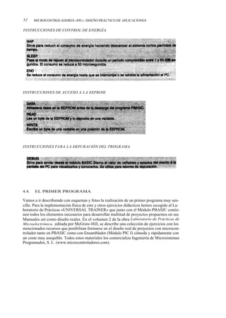 52     MICROCONTROLADORES «PIC». DISEÑO PRÁCTICO DE APLICACIONES

INSTRUCCIONES DE CONTROL DE ENERGÍA




INSTRUCCIONES DE ACCESO A LA EEPROM




INSTRUCCIONES PARA LA DEPURACIÓN DEL PROGRAMA




4.4.   EL PRIMER PROGRAMA

Vamos a ir describiendo con esquemas y fotos la realización de un primer programa muy sen-
cillo. Para la implementación física de este y otros ejercicios didácticos hemos escogido al La-
boratorio de Prácticas «UNIVERSAL TRAINER» que junto con el Módulo PBASIC contie-
nen todos los elementos necesarios para desarrollar multitud de proyectos propuestos en sus
Manuales así como diseño reales. En el volumen 2 de la obra Laboratorio de Prácticas de
Microelectrónica, editada por McGraw-Hill, se describe una colección de ejercicios con los
mencionados recursos que posibilitan formarse en el diseño real de proyectos con microcon-
trolador tanto en PBASIC como con Ensamblador (Módulo PIC I) cómoda y rápidamente con
un coste muy asequible. Todos estos materiales los comercializa Ingeniería de Microsistemas
Programados, S. L. (www.microcontroladores.com).
 
