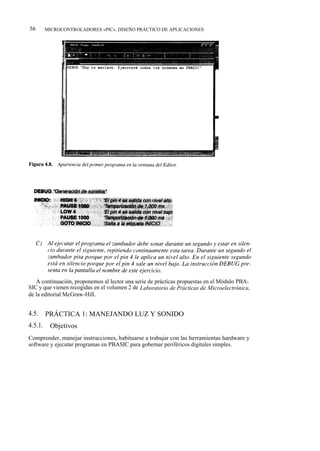 56       MICROCONTROLADORES «PIC». DISEÑO PRÁCTICO DE APLICACIONES




   A continuación, proponemos al lector una serie de prácticas propuestas en el Módulo PBA-
SIC y que vienen recogidas en el volumen 2 de Laboratorio de Prácticas de Microelectrónica,
de la editorial McGraw-Hill.


4.5.     PRÁCTICA 1: MANEJANDO LUZ Y SONIDO
4.5.1.    Objetivos
Comprender, manejar instrucciones, habituarse a trabajar con las herramientas hardware y
software y ejecutar programas en PBASIC para gobernar periféricos digitales simples.
 