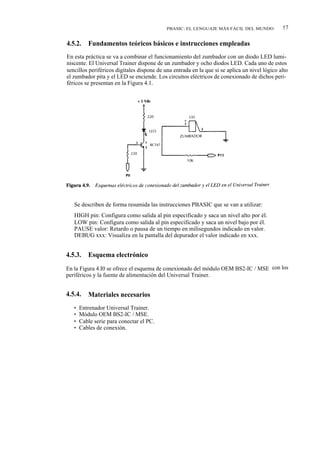 PBASIC: EL LENGUAJE MÁS FÁCIL DEL MUNDO            57

4.5.2.    Fundamentos teóricos básicos e instrucciones empleadas
En esta práctica se va a combinar el funcionamiento del zumbador con un diodo LED lumi-
niscente. El Universal Trainer dispone de un zumbador y ocho diodos LED. Cada uno de estos
sencillos periféricos digitales dispone de una entrada en la que si se aplica un nivel lógico alto
el zumbador pita y el LED se enciende. Los circuitos eléctricos de conexionado de dichos peri-
féricos se presentan en la Figura 4.1.




   Se describen de forma resumida las instrucciones PBASIC que se van a utilizar:
   HIGH pin: Configura como salida al pin especificado y saca un nivel alto por él.
   LOW pin: Configura como salida al pin especificado y saca un nivel bajo por él.
   PAUSE valor: Retardo o pausa de un tiempo en milisegundos indicado en valor.
   DEBUG xxx: Visualiza en la pantalla del depurador el valor indicado en xxx.


4.5.3.    Esquema electrónico
En la Figura 4.I0 se ofrece el esquema de conexionado del módulo OEM BS2-IC / MSE con los
periféricos y la fuente de alimentación del Universal Trainer.


4.5.4.    Materiales necesarios
   •   Entrenador Universal Trainer.
   •   Módulo OEM BS2-IC / MSE.
   •   Cable serie para conectar el PC.
   •   Cables de conexión.
 