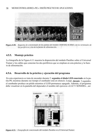 58       MICROCONTROLADORES «PIC». DISEÑO PRÁCTICO DE APLICACIONES




4.5.5.     Montaje práctico

La fotografía de la Figura 4.11 muestra la disposición del módulo Parallax sobre el Universal
Trainer y los cables que conectan los dos periféricos que se emplean en esta práctica y la fuen-
te de alimentación.


4.5.6.     Desarrollo de la práctica y ejecución del programa

En esta experiencia se trata de encender durante 2 segundos el diodo LED conectado en la pa-
tita P0, mientras durante ese tiempo el zumbador está en silencio. Luego, durante 3 segundos.
el zumbador produce un pitido mientras el LED permanece apagado. Además, el programa
debe visualizar en la pantalla del depurador el nombre del ejercicio «LUZ Y SONIDO» , así
 