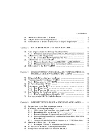 CONTENIDO vii

    5.4.   Reinicialización o Reset ........................................ .                              75
    5.5.   El primer circuito práctico .......................................                              75
    5.6.   Una solución al diseño de proyectos: la tarjeta de prototipos ............                       77


Capítulo 6.    EN EL INTERIOR DEL PROCESADOR ......................                                         81

    6.1. Una arquitectura moderna y revolucionaria ..........................                              81
         6.1.1. Diferencias de la arquitectura del PIC16C84 con la de sus variantes.                       84
    6.2. Memoria de programa ............................ . .............                                  85
         6.2.1. El Contador de Programa y la Pila ...........................                              85
    6.3. Memoria de datos RAM ... . .................................... .                                 86
         6.3.1. Memoria de datos RAM en el PIC16F84 y el PIC16CR84 ........                                89
         6.3.2. Direccionamiento de la memoria de datos .....................                              91
    6.4. El registro de ESTADO .........................................                                   93


Capítulo 7.    LOS RECURSOS FUNDAMENTALES: TEMPORIZADORES,
               PUERTAS DE EIS Y EEPROM DE DATOS ....................                                       95

    7.1.   El papel de los temporizadores ....................................                              95
    7.2.   Temporizador/contador TMRO ....................................                                  95
           7.2.1. El registro OPTION ......................................                                 98
    7.3.   El Perro Guardián (WDT) .......... . . . . . . . . . . . . . . . . . . . . . . . . . . . . .     99
    7.4.   Las puertas de E/S .............................................                               1 01
           7.4.1. La Puerta A ............................... . . . . . . . . . . . . .                   1 02
           7.4.2. La Puerta B .............................................                               1 04
    7.5.   La Palabra de Configuración .......................... . . . . . . . . . . .                   1 04
           7.5.1. Palabras de Identificación (ID) .............................                           106
    7.6.   La memoria EEPROM de datos ...................................                                 1 06


Capítulo 8.    INTERRUPCIONES, RESET Y RECURSOS AUXILIARES ......                                         111

    8.1.   Importancia de las interrupciones ..................................                            111
    8.2.   Causas de interrupción ..........................................                               112
           8.2.1. El Registro de Control de Interrupciones INTCON ..............                          1 12
           8.2.2. Interrupción externa INT ..................................                              116
           8.2.3. Interrupción por desbordamiento del TMRO .............. . ....                          117
           8.2.4. Interrupción por cambio de estado en las líneas RB4 : RB7 de la
                  Puerta B ...............................................                                118
           8.2.5. Interrupción por finalización de escritura en la EEPROM de datos ..                     118
    8.3.   Reinicialización o Reset .........................................                             119
           8.3.1. Reset por fallo en la alimentación («Brown Out») ..............                          1 21
    8.4.   El modo de Reposo o de bajo consumo .............................                              123
    8.5.   Programación en serie de los PIC16X8X ............................                             1 23
 