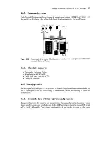 PBASIC: EL LENGUAJE MÁS FÁCIL DEL MUNDO          61

4.6.3.   Esquema electrónico

En la Figura 4.I2 se muestra el conexionado de las patitas del módulo OEM BS2-IC / MSE. con
los periféricos del diseño y las salidas de la fuente de alimentación del Universal Trainer.




4.6.4.   Materiales necesarios




4.6.5. Montaje práctico

En la fotografía de la Figura 4.I3 se presenta la disposición del módulo microcontrolador so-
bre la tarjeta protoboard del entrenador y el conexionado con los periféricos y la fuente de
alimentación.


4.6.6.   Desarrollo de la práctica y ejecución del programa

Las especificaciones del proyecto son las siguientes: Hay que gobernar las luces roja y verde
de un semáforo, que están simuladas con diodos LED que se conectan a las patitas P15 (roja)
y P14 (verde) del módulo. Para avisar a los viandantes de que pueden atravesar la calle cuan-
 