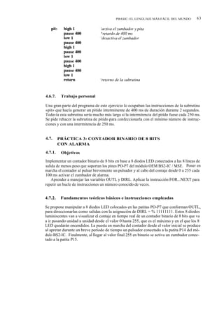 PBASIC: EL LENGUAJE MÁS FÁCIL DEL MUNDO           63




4.6.7.    Trabajo personal

Una gran parte del programa de este ejercicio lo ocupaban las instrucciones de la subrutina
«pit» que hacía generar un pitido interminente de 400 ms de duración durante 2 segundos.
Todavía esta subrutina sería mucho más larga si la intermitencia del pitido fuese cada 250 ms.
Se pide rehacer la subrutina de pitido para confeccionarla con el mínimo número de instruc-
ciones y con una intermitencia de 250 ms.


4.7.     PRÁCTICA 3: CONTADOR BINARIO DE 8 BITS
         CON ALARMA

4.7.1.    Objetivos

Implementar un contador binario de 8 bits en base a 8 diodos LED conectados a las 8 líneas de
salida de menos peso que soportan los pines PO-P7 del módulo OEM BS2-IC / MSE. Poner en
marcha el contador al pulsar brevemente un pulsador y al cabo del contaje desde 0 a 255 cada
100 ms activar el zumbador de alarma.
    Aprender a manejar las variables OUTL y DIRL. Aplicar la instrucción FOR...NEXT para
repetir un bucle de instrucciones un número conocido de veces.


4.7.2.    Fundamentos teóricos básicos e instrucciones empleadas

Se propone manipular a 8 diodos LED colocados en las patitas PO-P7 que conforman OUTL,
para direccionarlas como salidas con la asignación de DIRL = % 11111111. Estos 8 diodos
luminiscentes van a visualizar el contaje en tiempo real de un contador binario de 8 bits que va
a ir pasando unidad a unidad desde el valor 0 hasta 255, que es el máximo y en el que los 8
LED quedarán encendidos. La puesta en marcha del contador desde el valor inicial se produce
al apretar durante un breve período de tiempo un pulsador conectado a la patita P14 del mó-
dulo BS2-IC. Finalmente, al llegar al valor final 255 en binario se activa un zumbador conec-
tado a la patita P15.
 