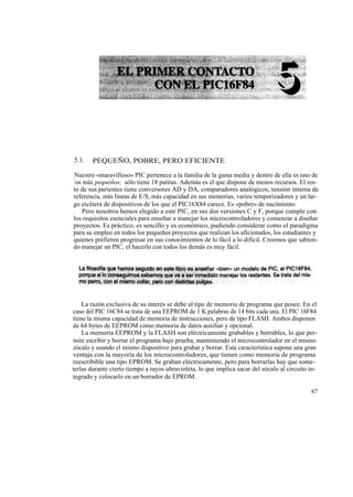 5.1.    PEQUEÑO, POBRE, PERO EFICIENTE

Nuestro «maravilloso» PIC pertenece a la familia de la gama media y dentro de ella es uno de
l os más pequeños; sólo tiene 18 patitas. Además es el que dispone de menos recursos. El res-
to de sus parientes tiene conversores AD y DA, comparadores analógicos, tensión interna de
referencia, más líneas de E/S, más capacidad en sus memorias, varios temporizadores y un lar-
go etcétera de dispositivos de los que el PIC16X84 carece. Es «pobre» de nacimiento.
     Pero nosotros hemos elegido a este PIC, en sus dos versiones C y F, porque cumple con
los requisitos esenciales para enseñar a manejar los microcontroladores y comenzar a diseñar
proyectos. Es práctico, es sencillo y es económico, pudiendo considerar como el paradigma
para su empleo en todos los pequeños proyectos que realizan los aficionados, los estudiantes y
quienes prefieren progresar en sus conocimientos de lo fácil a lo difícil. Creemos que sabien-
do manejar un PIC, el hacerlo con todos los demás es muy fácil.




    La razón exclusiva de su interés se debe al tipo de memoria de programa que posee. En el
caso del PIC 16C84 se trata de una EEPROM de 1 K palabras de 14 bits cada una. El PIC 16F84
tiene la misma capacidad de memoria de instrucciones, pero de tipo FLASH. Ambos disponen
de 64 bytes de EEPROM como memoria de datos auxiliar y opcional.
    La memoria EEPROM y la FLASH son eléctricamente grabables y borrables, lo que per-
mite escribir y borrar el programa bajo prueba, manteniendo el microcontrolador en el mismo
zócalo y usando el mismo dispositivo para grabar y borrar. Esta característica supone una gran
ventaja con la mayoría de los microcontroladores, que tienen como memoria de programa
reescribible una tipo EPROM. Se graban eléctricamente, pero para borrarlas hay que some-
terlas durante cierto tiempo a rayos ultravioleta, lo que implica sacar del zócalo al circuito in-
tegrado y colocarlo en un borrador de EPROM.

                                                                                               67
 