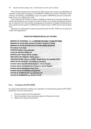 68       MICROCONTROLADORES «PIC». DISEÑO PRÁCTICO DE APLICACIONES

   Microchip ha introducido la memoria FLASH porque tiene mejores posibilidades de
aumentar su capacidad con relación a la EEPROM. También por su mayor velocidad y menor
consumo. No obstante, la EEPROM es capaz de soportar 1.000.000 de ciclos de escritura/bo-
rrado, frente a los 1.000 de la FLASH.
   Otra ventaja del PIC16X84 en cuanto a simplificar el proceso de escritura, borrado y re-
escritura de programas, tan necesario en la fase de diseño, es su sistema de grabación de datos,
que se realiza en serie. Para escribir un programa en la memoria se manda la información en
serie usando sólo dos patitas: la RB6 para la señal de reloj y la RB7 para los bits de datos
serie.
   Mostramos a continuación la tarjeta de presentación de los PIC 16X84 con sus datos per-
sonales más significativos.




5.1.1.     Variantes del PIC16X8X

Se comercializan diferentes modelos que responden a la nomenclatura genérica PIC16X8X,
atendiendo a diversas características.

     1.ª Frecuencia máxima de funcionamiento.
     2.° Tipo de oscilador externo usado para generar la frecuencia de reloj.
     3.° Margen del voltaje de alimentación.
 