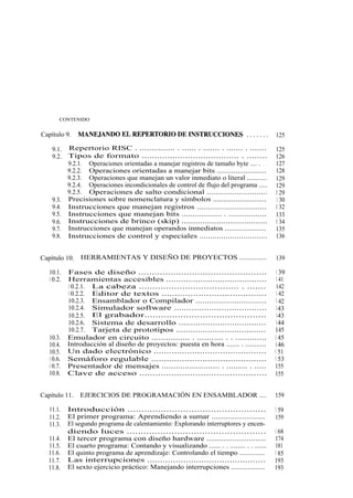 viii        CONTENIDO


Capítulo 9.         MANEJANDO EL REPERTORIO DE INSTRUCCIONES .......                          125

        9.1.    Repertorio RISC . ............... . ...... . ....... . ....... . .......      125
        9.2.    Tipos de formato ...................................... . ........            126
                9.2.1. Operaciones orientadas a manejar registros de tamaño byte .... . . .   127
                9.2.2. Operaciones orientadas a manejar bits ........................         128
                9.2.3. Operaciones que manejan un valor inmediato o literal ...........       129
                9.2.4. Operaciones incondicionales de control de flujo del programa .....     129
                9.2.5. Operaciones de salto condicional ............................          1 29
        9.3.    Precisiones sobre nomenclatura y símbolos ..........................          1 30
        9.4.    Instrucciones que manejan registros ................................          1 32
        9.5.    Instrucciones que manejan bits .................. . .................         133
        9.6.    Instrucciones de brinco (skip) .....................................          1 34
        9.7.    Instrucciones que manejan operandos inmediatos .....................          135
        9.8.    Instrucciones de control y especiales ...............................         136


Capítulo 10.        HERRAMIENTAS Y DISEÑO DE PROYECTOS ..............                         139

       10.1.    Fases de diseño ................................................               1 39
       1 0.2.   Herramientas accesibles .........................................              1 41
                1 0.2.1. La cabeza ..................................... . .......             142
                1 0.2.2. Editor de textos ........................................             1 42
                10.2.3. Ensamblador o Compilador ...............................               1 42
                10.2.4. Simulador software .....................................               143
                10.2.5. El grabador............................................                143
                10.2.6. Sistema de desarrollo ....................................             144
                10.2.7. Tarjeta de prototipos .....................................           145
       10.3.    Emulador en circuito ................ . ........... . . .............         1 45
       10.4.    Introducción al diseño de proyectos: puesta en hora ....... . ...........     146
       10.5.    Un dado electrónico ............................................              1 51
       1 0.6.   Semáforo regulable .............................................              1 53
       1 0.7.   Presentador de mensajes ......................... . ......... . .....         155
       10.8.    Clave de acceso ................................................              155


Capítulo 11.        EJERCICIOS DE PROGRAMACIÓN EN ENSAMBLADOR ....                            159

       11.1.    Introducción ..................................................               1 59
       11.2.    El primer programa: Aprendiendo a sumar ..........................            159
       11.3.    El segundo programa de calentamiento: Explorando interruptores y encen-
                diendo luces ..................................................               1 68
       11.4.    El tercer programa con diseño hardware ............................           174
       11.5.    El cuarto programa: Contando y visualizando ...... . . ........ . . ......    181
       11.6.    El quinto programa de aprendizaje: Controlando el tiempo ..............       1 85
       11.7.    Las interrupciones ..............................................             193
       11.8.    El sexto ejercicio práctico: Manejando interrupciones ..................      193
 