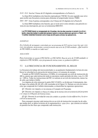 EL PRIMER CONTACTO CON EL PIC 161`84        71

RAO - RA4: Son las 5 líneas de E/S digitales correspondientes a la Puerta A.
   La línea RA4 multiplexa otra función expresada por TOCKI. En este segundo caso sirve
para recibir una frecuencia externa para alimentar al temporizador interno TMR0.
RBO - RB7: Estas 8 patitas corresponden a las 8 líneas de E/S digitales de la Puerta B.
   La línea RBO multiplexa otra función, que es la de servir como entrada a una petición ex-
terna de una interrupción, por eso se la denomina RBO/INT.




EJEMPLO




SOLUCIÓN




5.3.   LA FRECUENCIA DE FUNCIONAMIENTO. EL RELOJ
La frecuencia de trabajo del microcontrolador es un parámetro fundamental a la hora de esta-
blecer la velocidad en la ejecución de instrucciones y el consumo de energía.
    Cuando un PIC16X8X funciona a 10 MHz, le corresponde un ciclo de instrucción de
400 ns, puesto que cada instrucción tarda en ejecutarse cuatro períodos de reloj, o sea, 4 x 100
ns = 400 ns. Todas las instrucciones del PIC se realizan en un ciclo de instrucción, menos las
de salto, que tardan el doble.
    Los impulsos de reloj entran por la patita OSC1/CLKIN y se dividen por 4 internamente, dan-
do lugar a las señales Ql, Q2, Q3 y Q4, mostradas en la Figura 5.4. Durante un ciclo de instruc-
ción, que comprende las 4 señales mencionadas, se desarrollan las siguientes operaciones:




   Para conseguir ejecutar cada instrucción en un ciclo de instrucción (excepto las de salto,
que tardan dos), se aplica la técnica de la segmentación o «pipe-fine», que consiste en realizar
en paralelo las dos fases que comprende cada instrucción.
 